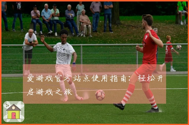 爱游戏官方站点使用指南：轻松开启游戏之旅