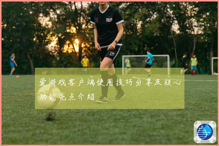 爱游戏客户端使用技巧分享及核心功能亮点介绍