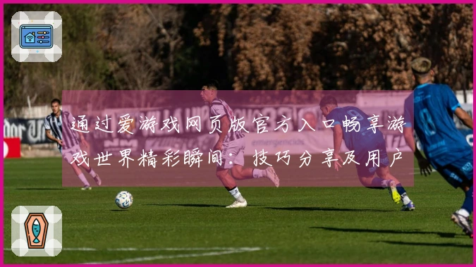 通过爱游戏网页版官方入口畅享游戏世界精彩瞬间：技巧分享及用户测评反馈
