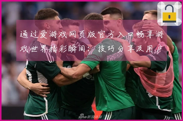 通过爱游戏网页版官方入口畅享游戏世界精彩瞬间：技巧分享及用户测评反馈